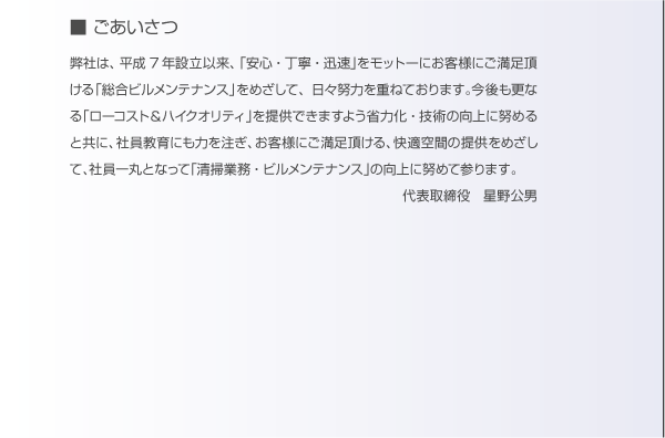 ごあいさつ。弊社は、平成7年設立以来、「安心・丁寧・迅速」をモットーにお客様にご満足いただける「総合ビルメンテナンス」を目指して、日々努力を重ねております。今後も更なる「ローコスト＆ハイクオリティ」を提供できますよう省力化・技術の向上に務めると共に、社員教育にも力を注ぎ、お客様に満足いただける、快適空間の提供を目指して、社員一丸となって「清掃業務・ビルメンテナンス」の向上に努めて参ります。代表取締役　星野公男。